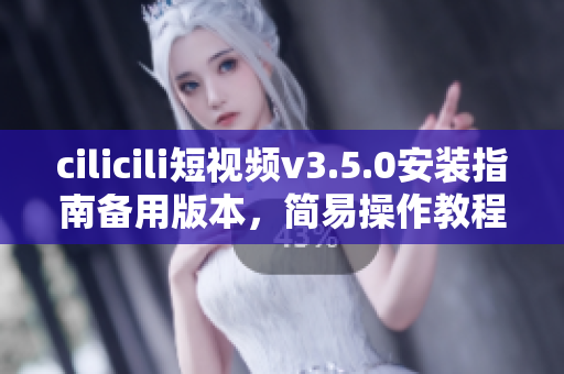 cilicili短視頻v3.5.0安裝指南備用版本，簡易操作教程分享