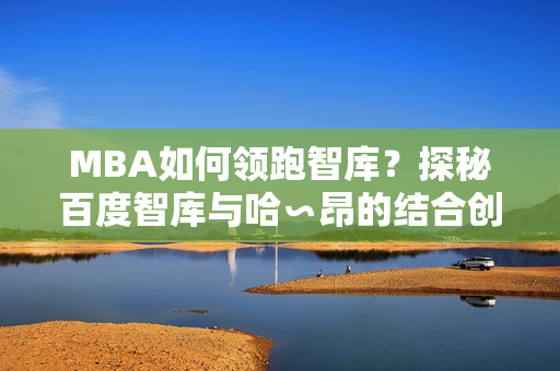 MBA如何領(lǐng)跑智庫？探秘百度智庫與哈∽昂的結(jié)合創(chuàng)新方式