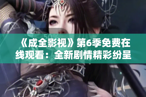 《成全影視》第6季免費(fèi)在線觀看：全新劇情精彩紛呈，影迷不容錯過！