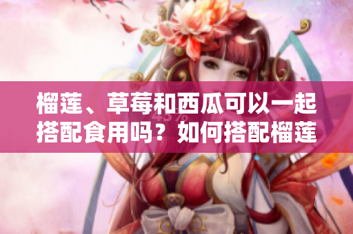 榴蓮、草莓和西瓜可以一起搭配食用嗎？如何搭配榴蓮、草莓和西瓜更加健康？