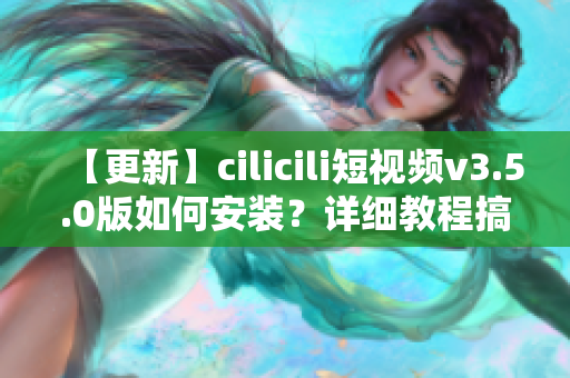 【更新】cilicili短視頻v3.5.0版如何安裝？詳細(xì)教程搞定！