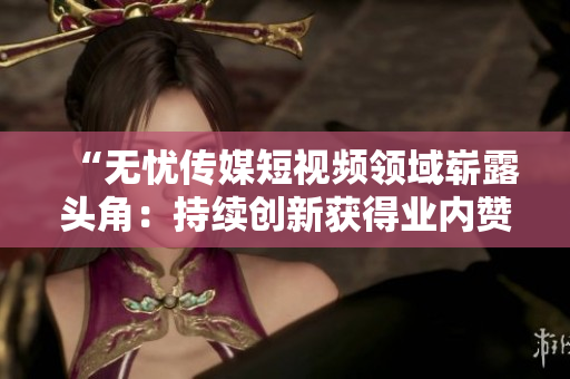 “無(wú)憂傳媒短視頻領(lǐng)域嶄露頭角：持續(xù)創(chuàng)新獲得業(yè)內(nèi)贊譽(yù)，成績(jī)斐然”