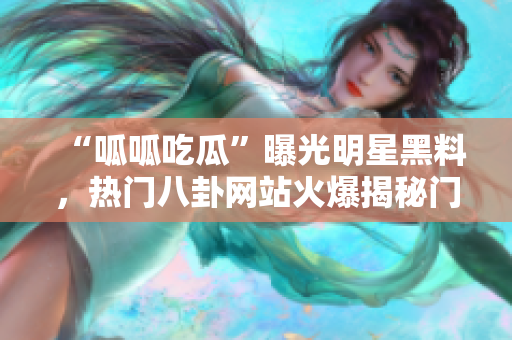 “呱呱吃瓜”曝光明星黑料，熱門八卦網(wǎng)站火爆揭秘門，黑料流出惹爭議