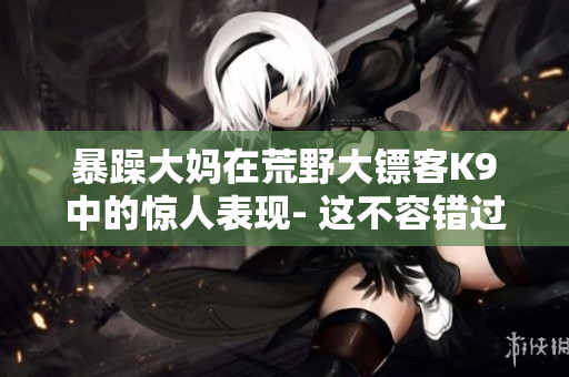 暴躁大媽在荒野大鏢客K9中的驚人表現(xiàn)- 這不容錯過的故事！