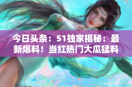 今日頭條：51獨(dú)家揭秘：最新爆料！當(dāng)紅熱門大瓜猛料曝光，引起轟動！