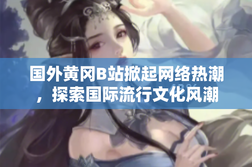 國外黃岡B站掀起網(wǎng)絡(luò)熱潮，探索國際流行文化風(fēng)潮