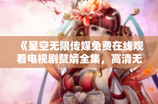 《星空無限傳媒免費(fèi)在線觀看電視劇贅婿全集，高清無廣告追劇不錯過》