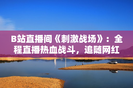 B站直播間《刺激戰(zhàn)場》：全程直播熱血戰(zhàn)斗，追隨網(wǎng)紅一起體驗刺激刀鋒！