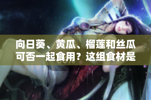 向日葵、黃瓜、榴蓮和絲瓜可否一起食用？這組食材是否適合搭配？