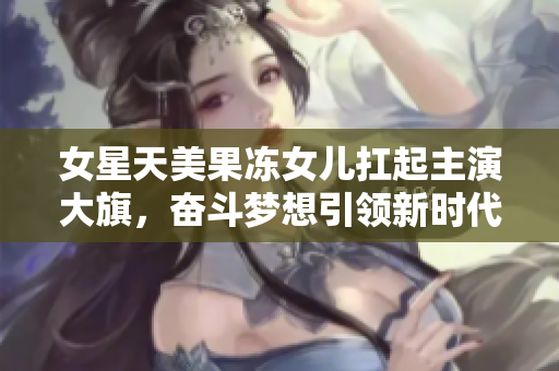女星天美果凍女兒扛起主演大旗，奮斗夢想引領(lǐng)新時代，演藝事業(yè)路越走越寬廣