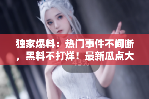 獨(dú)家爆料：熱門事件不間斷，黑料不打烊！最新瓜點(diǎn)大揭秘