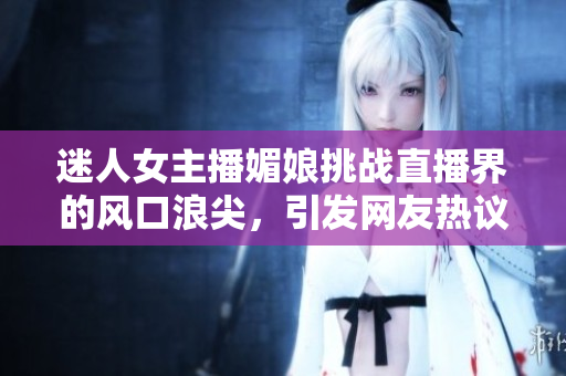 迷人女主播媚娘挑戰(zhàn)直播界的風(fēng)口浪尖，引發(fā)網(wǎng)友熱議！