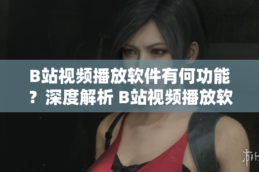 B站視頻播放軟件有何功能？深度解析 B站視頻播放軟件功能對(duì)比