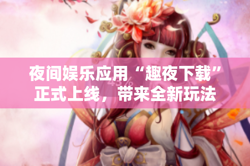 夜間娛樂(lè)應(yīng)用“趣夜下載”正式上線，帶來(lái)全新玩法