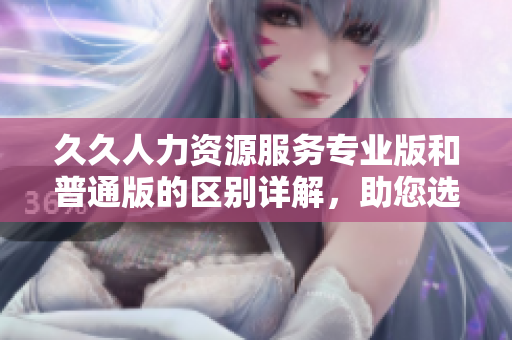 久久人力資源服務(wù)專業(yè)版和普通版的區(qū)別詳解，助您選擇更適合的人力資源管理方案