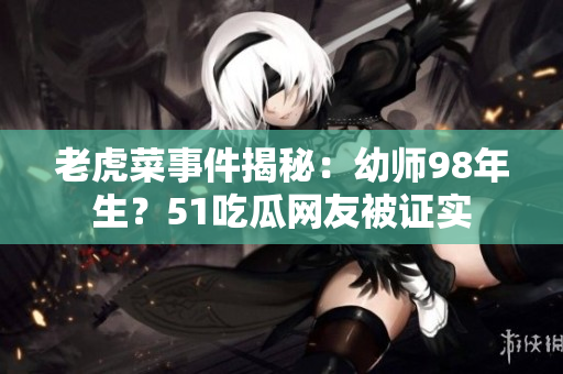 老虎菜事件揭秘：幼師98年生？51吃瓜網(wǎng)友被證實(shí)