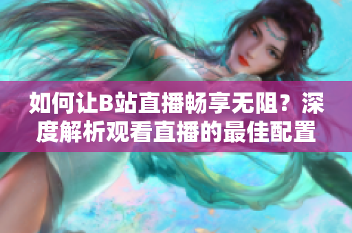 如何讓B站直播暢享無阻？深度解析觀看直播的最佳配置需求
