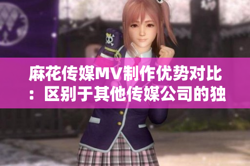 麻花傳媒MV制作優(yōu)勢對比：區(qū)別于其他傳媒公司的獨特魅力