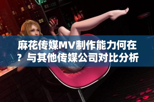 麻花傳媒MV制作能力何在？與其他傳媒公司對(duì)比分析