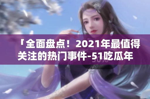 「全面盤點(diǎn)！2021年最值得關(guān)注的熱門事件-51吃瓜年度綜述」