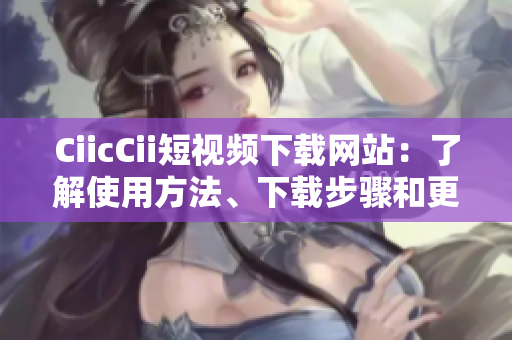 CiicCii短視頻下載網(wǎng)站：了解使用方法、下載步驟和更新動(dòng)態(tài)