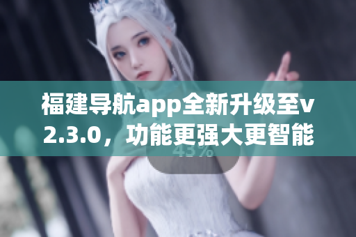 福建導航app全新升級至v2.3.0，功能更強大更智能