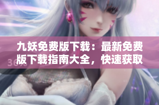 九妖免費(fèi)版下載：最新免費(fèi)版下載指南大全，快速獲取免費(fèi)使用教程及安裝攻略