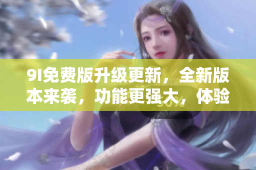 9I免費(fèi)版升級(jí)更新，全新版本來襲，功能更強(qiáng)大，體驗(yàn)更豐富
