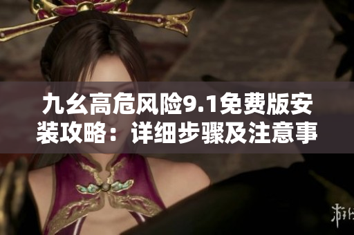 九幺高危風險9.1免費版安裝攻略：詳細步驟及注意事項