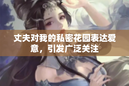 丈夫?qū)ξ业乃矫芑▓@表達愛意，引發(fā)廣泛關(guān)注