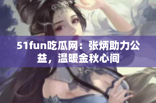 51fun吃瓜網(wǎng)：張炳助力公益，溫暖金秋心間