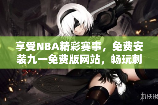 享受NBA精彩賽事，免費安裝九一免費版網(wǎng)站，暢玩刺激籃球比賽