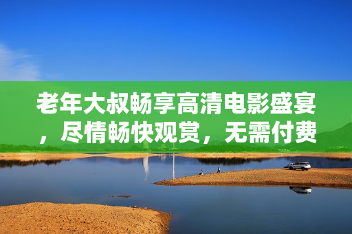 老年大叔暢享高清電影盛宴，盡情暢快觀賞，無需付費任何費用