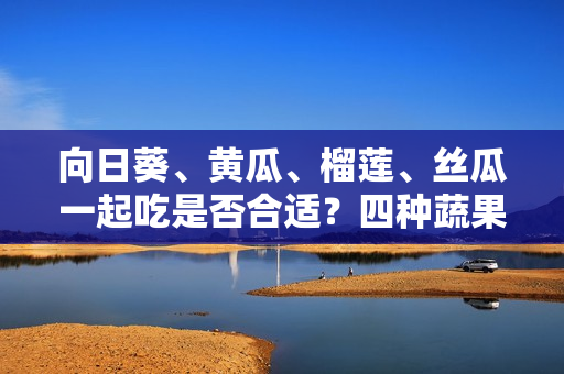 向日葵、黃瓜、榴蓮、絲瓜一起吃是否合適？四種蔬果齊食是否利于健康？