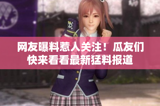 網(wǎng)友曝料惹人關(guān)注！瓜友們快來看看最新猛料報(bào)道