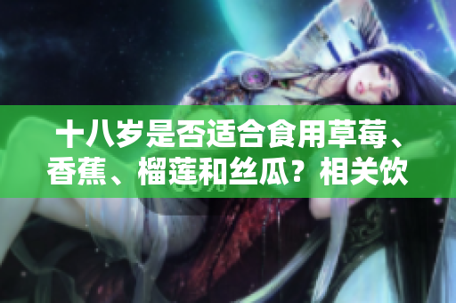 十八歲是否適合食用草莓、香蕉、榴蓮和絲瓜？相關(guān)飲食建議分享