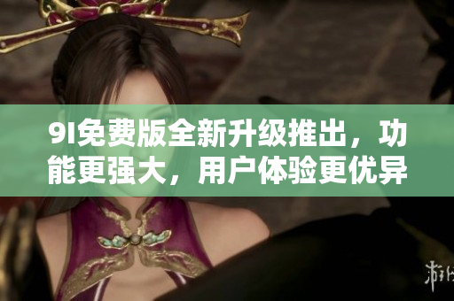 9I免費(fèi)版全新升級推出，功能更強(qiáng)大，用戶體驗更優(yōu)異