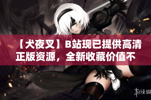 【犬夜叉】B站現(xiàn)已提供高清正版資源，全新收藏價(jià)值不容錯(cuò)過