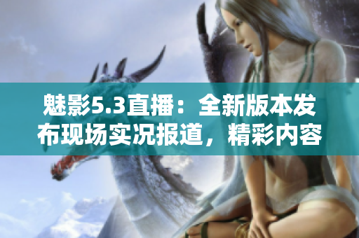 魅影5.3直播：全新版本發(fā)布現(xiàn)場(chǎng)實(shí)況報(bào)道，精彩內(nèi)容不容錯(cuò)過!