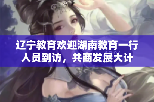遼寧教育歡迎湖南教育一行人員到訪，共商發(fā)展大計