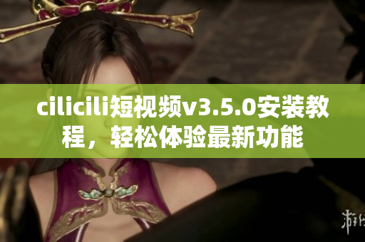 cilicili短視頻v3.5.0安裝教程，輕松體驗最新功能
