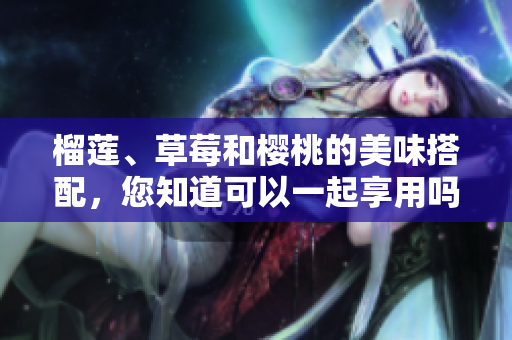 榴蓮、草莓和櫻桃的美味搭配，您知道可以一起享用嗎？
