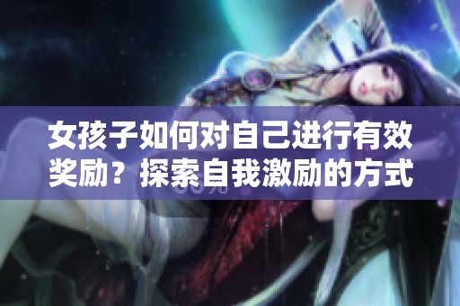女孩子如何對自己進(jìn)行有效獎勵？探索自我激勵的方式