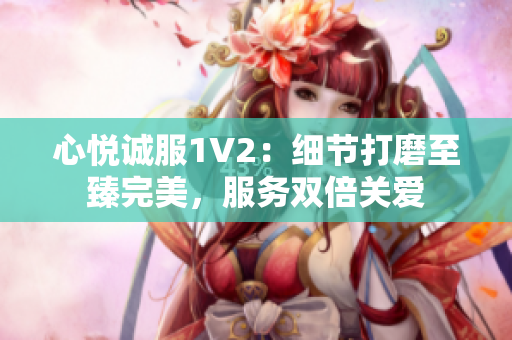 心悅誠服1V2：細節(jié)打磨至臻完美，服務雙倍關愛