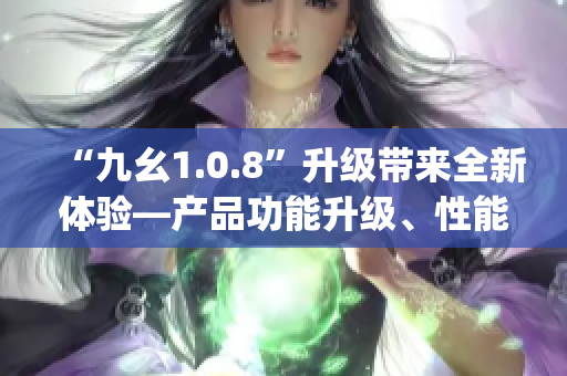 “九幺1.0.8”升級帶來全新體驗(yàn)—產(chǎn)品功能升級、性能提升、bug修復(fù)全面優(yōu)化