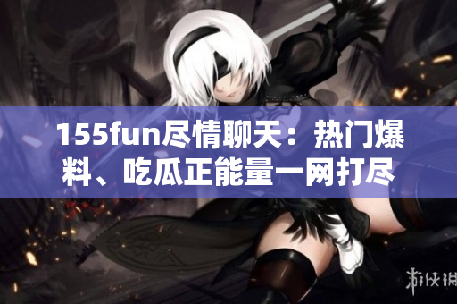 155fun盡情聊天：熱門爆料、吃瓜正能量一網(wǎng)打盡