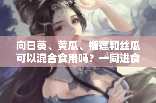 向日葵、黃瓜、榴蓮和絲瓜可以混合食用嗎？一同進(jìn)食這些水果蔬菜的好處與注意事項(xiàng)