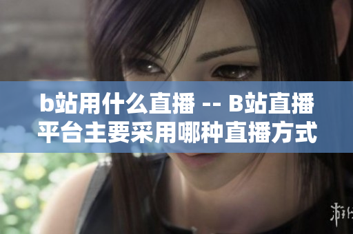 b站用什么直播 -- B站直播平臺主要采用哪種直播方式？
