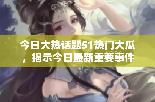今日大熱話題51熱門大瓜，揭示今日最新重要事件