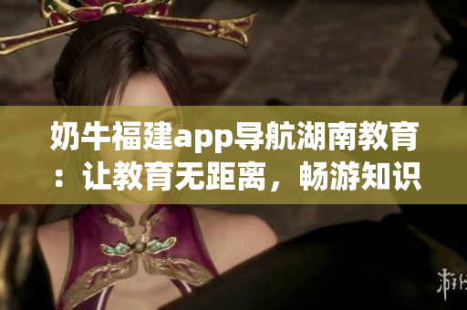 奶牛福建app導(dǎo)航湖南教育：讓教育無距離，暢游知識(shí)海洋